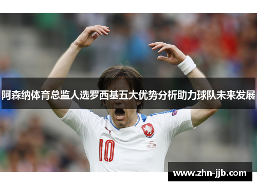 阿森纳体育总监人选罗西基五大优势分析助力球队未来发展