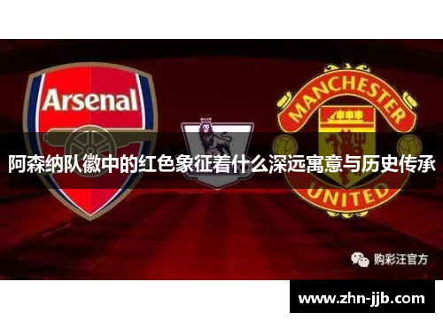 阿森纳队徽中的红色象征着什么深远寓意与历史传承 阿森纳队徽中的红色象征着什么深远寓意与历史传承