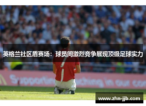 英格兰社区盾赛场:球员间激烈竞争展现顶级足球实力 英格兰社区盾赛场:球员间激烈竞争展现顶级足球实力