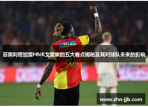 菲奥利奇加盟HNK戈里察的五大看点揭秘及其对球队未来的影响 菲奥利奇加盟HNK戈里察的五大看点揭秘及其对球队未来的影响