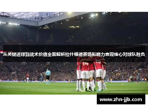 从关键进球到战术价值全面解析拉什福德赛场影响力表现核心对球队胜负