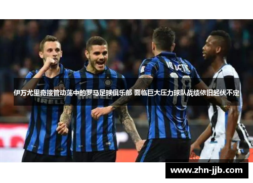 伊万尤里奇接管动荡中的罗马足球俱乐部 面临巨大压力球队战绩依旧起伏不定