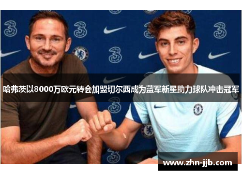 哈弗茨以8000万欧元转会加盟切尔西成为蓝军新星助力球队冲击冠军