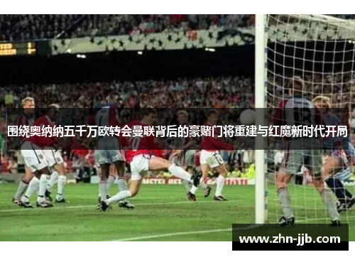 围绕奥纳纳五千万欧转会曼联背后的豪赌门将重建与红魔新时代开局