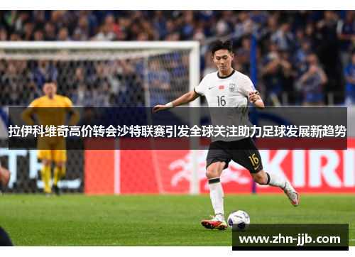 拉伊科维奇高价转会沙特联赛引发全球关注助力足球发展新趋势 拉伊科维奇高价转会沙特联赛引发全球关注助力足球发展新趋势