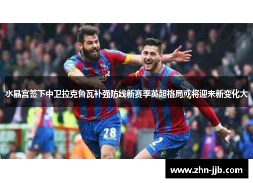水晶宫签下中卫拉克鲁瓦补强防线新赛季英超格局或将迎来新变化大 水晶宫签下中卫拉克鲁瓦补强防线新赛季英超格局或将迎来新变化大