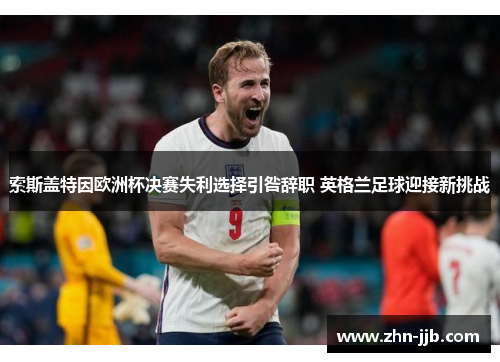 索斯盖特因欧洲杯决赛失利选择引咎辞职 英格兰足球迎接新挑战