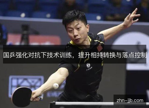 国乒强化对抗下技术训练,提升相持转换与落点控制 国乒强化对抗下技术训练,提升相持转换与落点控制